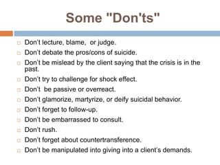 Some "Don'ts"
   Don’t lecture, blame, or judge.
   Don’t debate the pros/cons of suicide.
   Don’t be mislead by the client saying that the crisis is in the
    past.
   Don’t try to challenge for shock effect.
   Don’t be passive or overreact.
   Don’t glamorize, martyrize, or deify suicidal behavior.
   Don’t forget to follow-up.
   Don’t be embarrassed to consult.
   Don’t rush.
   Don’t forget about countertransference.
   Don’t be manipulated into giving into a client’s demands.
 