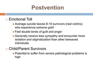 Postvention
   Emotional Toll
       Average   suicide leaves 6-10 survivors (real victims)
        who experience extreme grief
       Feel double binds of guilt and anger
       Generally receive less sympathy and encounter more
        isolation and stigmatization than other bereaved
        individuals
   Child/Parent Survivors
       Potential   to suffer from severe pathological problems is
       high
 