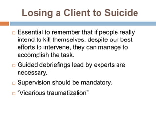 Losing a Client to Suicide
   Essential to remember that if people really
    intend to kill themselves, despite our best
    efforts to intervene, they can manage to
    accomplish the task.
   Guided debriefings lead by experts are
    necessary.
   Supervision should be mandatory.
   “Vicarious traumatization”
 