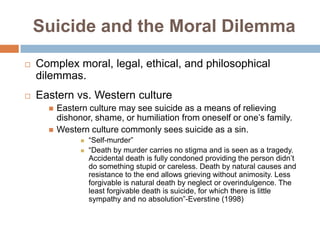 Suicide and the Moral Dilemma
   Complex moral, legal, ethical, and philosophical
    dilemmas.
   Eastern vs. Western culture
         Eastern culture may see suicide as a means of relieving
          dishonor, shame, or humiliation from oneself or one’s family.
         Western culture commonly sees suicide as a sin.
                   “Self-murder”
                   “Death by murder carries no stigma and is seen as a tragedy.
                    Accidental death is fully condoned providing the person didn’t
                    do something stupid or careless. Death by natural causes and
                    resistance to the end allows grieving without animosity. Less
                    forgivable is natural death by neglect or overindulgence. The
                    least forgivable death is suicide, for which there is little
                    sympathy and no absolution”-Everstine (1998)
 