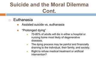 Suicide and the Moral Dilemma
             Cont.
   Euthanasia
        Assisted suicide vs. euthanasia
        “Prolonged dying”
               70-80% of adults will die in either a hospital or
                nursing home most likely of degenerative
                diseases.
               The dying process may be painful and financially
                draining to the individual, their family, and society.
               Right to refuse medical treatment or artificial
                intervention?
 