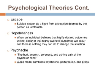 Psychological Theories Cont.
   Escape
         Suicide is seen as a flight from a situation deemed by the
          person as intolerable.

   Hopelessness
         When an individual believes that highly desired outcomes
          will not occur or that highly aversive outcomes will occur
          and there is nothing they can do to change the situation.

   Psychache
       “The hurt, anguish, soreness, and aching pain of the
        psyche or mind.”
       Cubic model combines psychache, perturbation, and press.
 