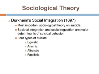 Sociological Theory
   Durkheim’s Social Integration (1897)
       Most important sociological theory on suicide.
       Societal integration and social regulation are major
        determinants of suicidal behavior.
       Four types of suicide:
              Egoistic

              Anomic

              Altruistic

              Fatalistic
 