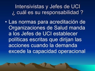 Intensivistas y Jefes de UCI ¿ cuál es su responsabilidad ? Las normas para acreditación de Organizaciones de Salud manda a los Jefes de UCI establecer políticas escritas que dirijan las acciones cuando la demanda excede la capacidad operacional 