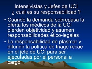 Intensivistas y Jefes de UCI ¿ cuál es su responsabilidad ? Cuando la demanda sobrepasa la oferta los médicos de la UCI pierden objetividad y asumen responsabilidades ético-legales La responsabilidad de plasmar y difundir la política de triage recae en el jefe de UCI para ser ejecutadas por el personal a cargo 