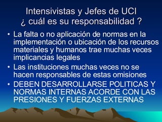 Intensivistas y Jefes de UCI ¿ cuál es su responsabilidad ? La falta o no aplicación de normas en la implementación o ubicación de los recursos materiales y humanos trae muchas veces implicancias legales Las instituciones muchas veces no se hacen responsables de estas omisiones DEBEN DESARROLLARSE POLITICAS Y NORMAS INTERNAS ACORDE CON LAS PRESIONES Y FUERZAS EXTERNAS 
