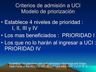 Criterios de admisión a UCI Modelo de priorización Establece 4 niveles de prioridad :  I, II, III y IV Los mas beneficiados :  PRIORIDAD I Los que no lo harán al ingresar a UCI : PRIORIDAD IV Guidelines for intensive care unit admisision,discharge,and triage. Task Force of the ACCCM-SCCM.Crit Care Med 1999 Vol 27 N° 3 