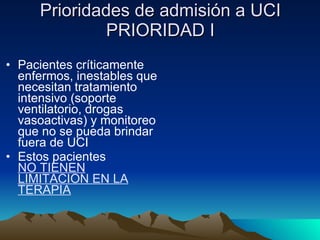 Prioridades de admisión a UCI PRIORIDAD I Pacientes críticamente enfermos, inestables que necesitan tratamiento intensivo (soporte ventilatorio, drogas vasoactivas) y monitoreo que no se pueda brindar fuera de UCI Estos pacientes  NO TIENEN LIMITACION EN LA TERAPIA 