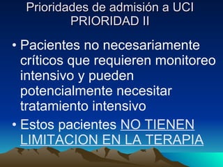 Prioridades de admisión a UCI PRIORIDAD II Pacientes no necesariamente críticos que requieren monitoreo intensivo y pueden potencialmente necesitar tratamiento intensivo Estos pacientes  NO TIENEN LIMITACION EN LA TERAPIA 
