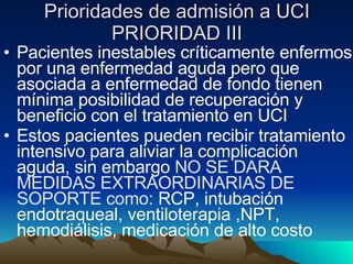 Prioridades de admisión a UCI PRIORIDAD III Pacientes inestables críticamente enfermos por una enfermedad aguda pero que asociada a enfermedad de fondo tienen mínima posibilidad de recuperación y beneficio con el tratamiento en UCI Estos pacientes pueden recibir tratamiento intensivo para aliviar la complicación aguda, sin embargo  NO SE DARA MEDIDAS EXTRAORDINARIAS DE SOPORTE como:  RCP, intubación endotraqueal, ventiloterapia ,NPT, hemodiálisis, medicación de alto costo 