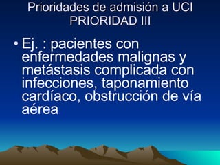 Prioridades de admisión a UCI PRIORIDAD III Ej. : pacientes con enfermedades malignas y metástasis complicada con infecciones, taponamiento cardíaco, obstrucción de vía aérea 