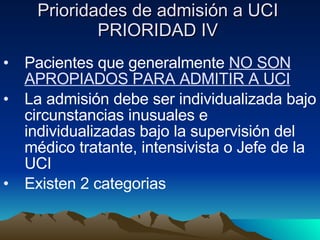 Prioridades de admisión a UCI PRIORIDAD IV Pacientes que generalmente  NO SON APROPIADOS PARA ADMITIR A UCI La admisión debe ser individualizada bajo circunstancias inusuales e individualizadas bajo la supervisión del médico tratante, intensivista o Jefe de la UCI Existen 2 categorias  