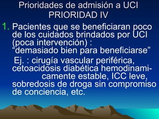 Prioridades de admisión a UCI PRIORIDAD IV Pacientes que se beneficiaran poco  de los cuidados brindados por UCI  (poca intervención) :  “demasiado bien para beneficiarse” Ej. : cirugía vascular periférica,  cetoacidosis diabética hemodinami-  camente estable, ICC leve,  sobredosis de droga sin compromiso  de conciencia, etc. 