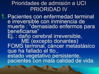 Prioridades de admisión a UCI PRIORIDAD IV Pacientes con enfermedad terminal e irreversible con inminencia de muerte : “demasiado enfermos para beneficiarse”  Ej. : daño cerebral irreversible,  ME (excepto donantes)  FOMS terminal, cáncer metastásico que ha fallado el tto.,  estado vegetativo persistente,  pacientes con mala calidad de vida. 