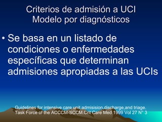 Criterios de admisión a UCI Modelo por diagnósticos Se basa en un listado de condiciones o enfermedades específicas que determinan admisiones apropiadas a las UCIs Guidelines for intensive care unit admisision,discharge,and triage. Task Force of the ACCCM-SCCM.Crit Care Med 1999 Vol 27 N° 3 