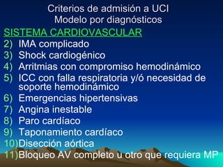 Criterios de admisión a UCI Modelo por diagnósticos SISTEMA CARDIOVASCULAR IMA complicado Shock cardiogénico Arritmias con compromiso hemodinámico ICC con falla respiratoria y/ó necesidad de soporte hemodinámico Emergencias hipertensivas Angina inestable Paro cardíaco Taponamiento cardíaco Disección aórtica Bloqueo AV completo u otro que requiera MP 