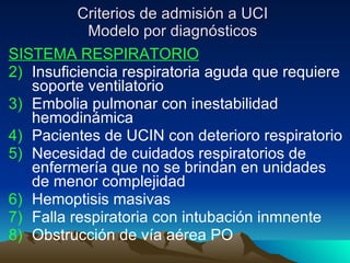 Criterios de admisión a UCI Modelo por diagnósticos SISTEMA RESPIRATORIO Insuficiencia respiratoria aguda que requiere soporte ventilatorio Embolia pulmonar con inestabilidad hemodinámica Pacientes de UCIN con deterioro respiratorio Necesidad de cuidados respiratorios de enfermería que no se brindan en unidades de menor complejidad Hemoptisis masivas Falla respiratoria con intubación inmnente Obstrucción de vía aérea PO 