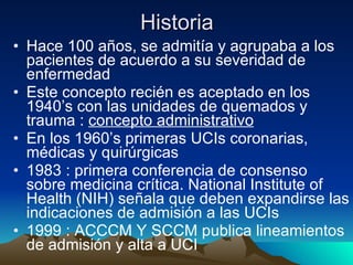 Historia Hace 100 años, se admitía y agrupaba a los pacientes de acuerdo a su severidad de enfermedad Este concepto recién es aceptado en los 1940’s con las unidades de quemados y trauma :  concepto administrativo En los 1960’s primeras UCIs coronarias, médicas y quirúrgicas 1983 : primera conferencia de consenso sobre medicina crítica. National Institute of Health (NIH) señala que deben expandirse las indicaciones de admisión a las UCIs 1999 : ACCCM Y SCCM publica lineamientos de admisión y alta a UCI 
