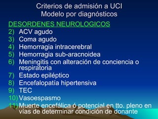 Criterios de admisión a UCI Modelo por diagnósticos DESORDENES NEUROLOGICOS ACV agudo Coma agudo Hemorragia intracerebral Hemorragia sub-aracnoidea Meningitis con alteración de conciencia o respiratoria Estado epiléptico Encefalopatía hipertensiva TEC Vasoespasmo Muerte encefálica ó potencial en tto. pleno en vías de determinar condición de donante 
