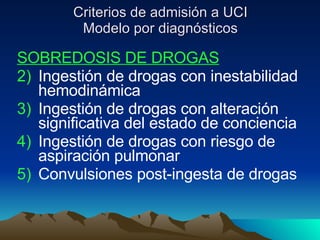 Criterios de admisión a UCI Modelo por diagnósticos SOBREDOSIS DE DROGAS Ingestión de drogas con inestabilidad hemodinámica Ingestión de drogas con alteración significativa del estado de conciencia Ingestión de drogas con riesgo de aspiración pulmonar Convulsiones post-ingesta de drogas 