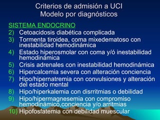 Criterios de admisión a UCI Modelo por diagnósticos SISTEMA ENDOCRINO Cetoacidosis diabética complicada Tormenta tiroidea, coma mixedematoso con inestabilidad hemodinámica Estado hiperosmolar con coma y/ó inestabilidad hemodinámica Crisis adrenales con inestabilidad hemodinámica Hipercalcemia severa con alteración conciencia Hipo/hipernatremia con convulsiones y alteración del estado mental Hipo/hiperkalemia con disrritmias o debilidad Hipo/hipermagnesemia con compromiso hemodinámico,conciencia y/o arritmias Hipofosfatemia con debilidad muescular 