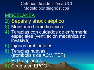 Criterios de admisión a UCI Modelo por diagnósticos MISCELANEA Sepsis y shock séptico Monitoreo hemodinámico Terapias con cuidados de enfermeria especiales (ventilación mecánica no invasiva) Injurias ambientales Terapias nuevas  (trombolisis de ACV, TEP) PO trasplantes Cirugía en EPOC 