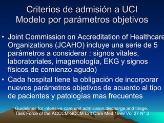 Criterios de admisión a UCI Modelo por parámetros objetivos Joint Commission on Accreditation of Healthcare Organizations (JCAHO) incluye una serie de 5 parámetros a considerar : signos vitales, laboratoriales, imagenología, EKG y signos físicos de comienzo agudo) Cada hospital tiene la obligación de incorporar nuevos parámetros objetivos de acuerdo al tipo de pacientes y patologías mas frecuentes Guidelines for intensive care unit admisision,discharge,and triage. Task Force of the ACCCM-SCCM.Crit Care Med 1999 Vol 27 N° 3 