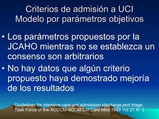Criterios de admisión a UCI Modelo por parámetros objetivos Los parámetros propuestos por la JCAHO mientras no se establezca un consenso son arbitrarios No hay datos que algún criterio propuesto haya demostrado mejoría  de los resultados Guidelines for intensive care unit admisision,discharge,and triage. Task Force of the ACCCM-SCCM.Crit Care Med 1999 Vol 27 N° 3 
