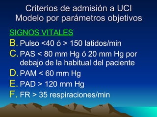 Criterios de admisión a UCI Modelo por parámetros objetivos SIGNOS VITALES Pulso <40 ó > 150 latidos/min PAS < 80 mm Hg ó 20 mm Hg por debajo de la habitual del paciente PAM < 60 mm Hg PAD > 120 mm Hg FR > 35 respiraciones/min 