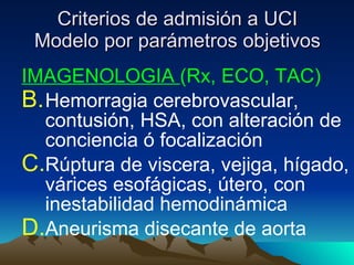 Criterios de admisión a UCI Modelo por parámetros objetivos IMAGENOLOGIA  (Rx, ECO, TAC) Hemorragia cerebrovascular, contusión, HSA, con alteración de conciencia ó focalización Rúptura de viscera, vejiga, hígado, várices esofágicas, útero, con inestabilidad hemodinámica Aneurisma disecante de aorta  