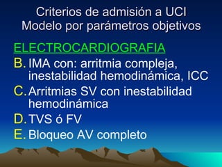 Criterios de admisión a UCI Modelo por parámetros objetivos ELECTROCARDIOGRAFIA IMA con: arritmia compleja, inestabilidad hemodinámica, ICC Arritmias SV con inestabilidad hemodinámica TVS ó FV Bloqueo AV completo  