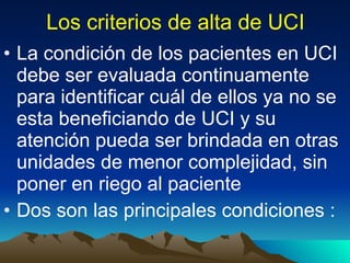 Los criterios de alta de UCI La condición de los pacientes en UCI debe ser evaluada continuamente para identificar cuál de ellos ya no se esta beneficiando de UCI y su atención pueda ser brindada en otras unidades de menor complejidad, sin poner en riego al paciente Dos son las principales condiciones : 