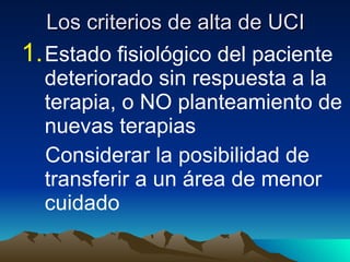 Los criterios de alta de UCI Estado fisiológico del paciente deteriorado sin respuesta a la terapia, o NO planteamiento de nuevas terapias Considerar la posibilidad de transferir a un área de menor cuidado 