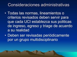Consideraciones administrativas Todas las normas, lineamientos o criterios revisados deben servir para que cada UCI establezca sus politicas de ingreso, egreso y triage de acuerdo a su realidad Deben ser revisadas periódicamente por un grupo multidisciplinario 