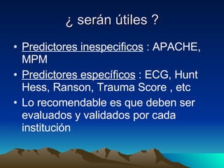 ¿ serán útiles ? Predictores inespecificos  : APACHE, MPM Predictores específicos  : ECG, Hunt Hess, Ranson, Trauma Score , etc Lo recomendable es que deben ser evaluados y validados por cada institución 