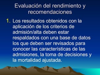 Evaluación del rendimiento y recomendaciones Los resultados obtenidos con la aplicación de los criterios de admisión/alta deben estar respaldados con una base de datos los que deben ser revisados para conocer las características de las admisiones, la toma de decisiones y la mortalidad ajustada. 