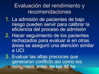 Evaluación del rendimiento y recomendaciones La admisión de pacientes de bajo riesgo pueden servir para calibrar la eficiencia del proceso de admisión Hacer seguimiento de los pacientes rechazados para evaluar si en otras áreas se aseguró una atención similar a UCI Evaluar las altas precoces que generaron conflicto así como los reingresos antes de las 48 hs 