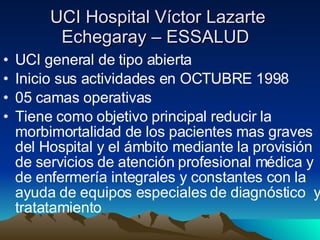 UCI Hospital Víctor Lazarte Echegaray – ESSALUD  UCI general de tipo abierta Inicio sus actividades en OCTUBRE 1998 05 camas operativas Tiene como objetivo principal reducir la morbimortalidad de los pacientes mas graves  del Hospital y el ámbito mediante la provisión  de servicios de atención profesional médica y  de enfermería integrales y constantes con la ayuda de equipos especiales de diagnóstico  y tratatamiento 