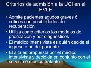 Criterios de admisión a la UCI en el HVLE Admite pacientes agudos graves ó críticos con posibilidades de recuperación  Utiliza como criterios los modelos de priorización y por diagnósticos El médico intensivista es quién decide el ingreso o no del paciente El alta es propuesta por el médico intensivista y decidida en conjunto con el servicio ó medico tratante 