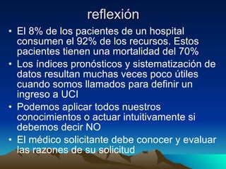 reflexión El 8% de los pacientes de un hospital consumen el 92% de los recursos. Estos pacientes tienen una mortalidad del 70% Los índices pronósticos y sistematización de datos resultan muchas veces poco útiles cuando somos llamados para definir un ingreso a UCI Podemos aplicar todos nuestros conocimientos o actuar intuitivamente si debemos decir NO El médico solicitante debe conocer y evaluar las razones de su solicitud 
