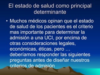El estado de salud como principal determinante Muchos médicos opinan que el estado de salud de los pacientes es el criterio mas importante para determinar la admisión a una UCI, por encima de otras consideraciones legales, económicas, éticas, pero … deberíamos responder las siguientes preguntas antes de diseñar nuestros criterios de admisión 