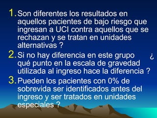 Son diferentes los resultados en aquellos pacientes de bajo riesgo que ingresan a UCI contra aquellos que se rechazan y se tratan en unidades alternativas ? Si no hay diferencia en este grupo  ¿ qué punto en la escala de gravedad utilizada al ingreso hace la diferencia ? Pueden los pacientes con 0% de sobrevida ser identificados antes del ingreso y ser tratados en unidades especiales ? 
