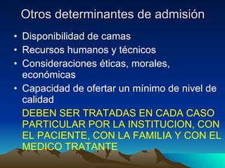 Otros determinantes de admisión Disponibilidad de camas Recursos humanos y técnicos Consideraciones éticas, morales, económicas Capacidad de ofertar un mínimo de nivel de calidad DEBEN SER TRATADAS EN CADA CASO PARTICULAR POR LA INSTITUCION, CON EL PACIENTE, CON LA FAMILIA Y CON EL MEDICO TRATANTE 