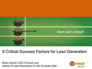 Start with a lead®




8 Critical Success Factors for Lead Generation

Brian Carroll, CEO InTouch and
author of Lead Generation for the Complex Sale
 