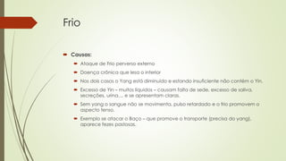 Frio
 Causas:
 Ataque de Frio perverso externo
 Doença crônica que lesa o interior
 Nos dois casos o Yang está diminuído e estando insuficiente não contém o Yin.
 Excesso de Yin – muitos líquidos – causam falta de sede, excesso de saliva,
secreções, urina..., e se apresentam claras.
 Sem yang o sangue não se movimenta, pulso retardado e o frio promovem o
aspecto tenso.
 Exemplo se atacar o Baço – que promove o transporte (precisa do yang),
aparece fezes pastosas.
 