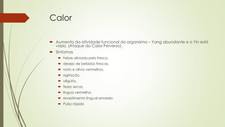 Calor
 Aumento da atividade funcional do organismo – Yang abundante e o Yin está
vazio. (Ataque do Calor Perverso).
 Sintomas
 Febre aliviada pelo fresco,
 desejo de bebidas frescas,
 rosto e olhos vermelhos,
 agitação,
 oligúria,
 fezes secas,
 língua vermelha,
 revestimento lingual amarelo
 Pulso rápido
 