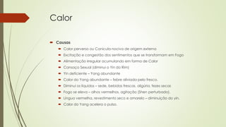 Calor
 Causas
 Calor perverso ou Canícula nociva de origem externa
 Excitação e congestão dos sentimentos que se transformam em Fogo
 Alimentação irregular acumulando em forma de Calor
 Cansaço Sexual (diminui o Yin do Rim)
 Yin deficiente – Yang abundante
 Calor do Yang abundante – febre aliviada pelo fresco.
 Diminui os líquidos – sede, bebidas frescas, oligúria, fezes secas
 Fogo se eleva – olhos vermelhos, agitação (Shen perturbado).
 Língua vermelha, revestimento seco e amarelo – diminuição do yin.
 Calor do Yang acelera o pulso.
 