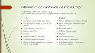 Diferenças dos Sintomas de Frio e Calor
Frio pertence ao Yin com vazio de yang
Calor pertence a um excesso do Yang com diminuição dos líquidos Yin.
Frio
 Temor ao frio aliviado pelo calor
 Boca pálida, úmida, ausência de
sede.
 Rosto branco ou azulado
 Mãos e pés frios
 Poliúria
 Fezes líquidas ou pastosas
 Pulso Profundo, retardado.
 Língua Pálida, revestimento branco,
brilhante e úmido.
Calor
 Temor ao Calor aliviado ao Fresco
 Sede, desejo de beber bebidas
frescas.
 Rosto vermelho
 Mãos e pés quentes
 Oligúria
 Obstipação seca
 Pulso rápido, deslizante.
 Língua vermelha, revestimento
amarelo e seco.
 
