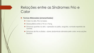 Relações entre as Síndromes Frio e
Calor
 Formas Misturadas (emaranhadas)
 Calor no alto, Frio no baixo.
 Desequilíbrio entre o Yin e o Yang.
 Sintomas quentes no alto – opressão no peito, angústia, vontade repetida de
vomitar.
 Sintomas de frio no Baixo – dores abdominais aliviadas pelo calor, evacuações
líquidas.
 
