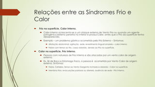 Relações entre as Síndromes Frio e
Calor
 Frio na superfície, Calor Interno.
 Calor interno acrescenta-se a um ataque externo de Vento Frio ou quando um agente
patogênico externo penetra no interior e produz Calor, antes que o Frio da superfície tenha
desaparecido.
 Exemplo – um problema gástrico acometido pelo Frio Externo – Sintomas:
 dilatação abdominal, agitação, sede, revestimento lingual amarelo – calor interno.
 Febre com temor ao frio, corpo dolorido, devido ao Frio na superfície.
 Calor na superfície, Frio Interno.
 Pessoas com natureza de Frio interno e são atacadas por um vento calor de origem
externa.
 Ex. Qi de Baço e Estomago fraco, a pessoa é acometida por Vento Calor de origem
externa. Sintomas:
 Febre, Cefaleia, temor ao Vento Garganta inchada e dolorida - Calor na superfície
 Membros frios, evacuações pastosas ou diarreia, ausência de sede - Frio Interno.
 